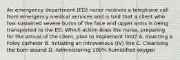 An emergency department (ED) nurse receives a telephone call from emergency medical services and is told that a client who has sustained severe burns of the face and upper arms is being transported to the ED. Which action does the nurse, preparing for the arrival of the client, plan to implement first? A. Inserting a Foley catheter B. Initiating an intravenous (IV) line C. Cleansing the burn wound D. Administering 100% humidified oxygen