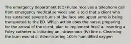 The emergency department (ED) nurse receives a telephone call from emergency medical services and is told that a client who has sustained severe burns of the face and upper arms is being transported to the ED. Which action does the nurse, preparing for the arrival of the client, plan to implement first? a. Inserting a Foley catheter b. Initiating an intravenous (IV) line c. Cleansing the burn wound d. Administering 100% humidified oxygen