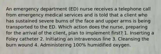 An emergency department (ED) nurse receives a telephone call from emergency medical services and is told that a client who has sustained severe burns of the face and upper arms is being transported to the ED. Which action does the nurse, preparing for the arrival of the client, plan to implement first? 1. Inserting a Foley catheter 2. Initiating an intravenous line 3. Cleansing the burn wound 4. Administering 100% humidified oxygen.