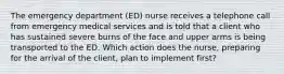 The emergency department (ED) nurse receives a telephone call from emergency medical services and is told that a client who has sustained severe burns of the face and upper arms is being transported to the ED. Which action does the nurse, preparing for the arrival of the client, plan to implement first?