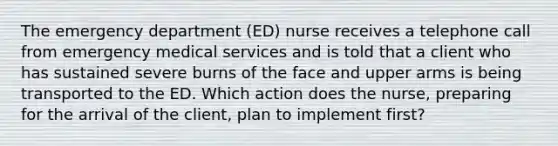 The emergency department (ED) nurse receives a telephone call from emergency medical services and is told that a client who has sustained severe burns of the face and upper arms is being transported to the ED. Which action does the nurse, preparing for the arrival of the client, plan to implement first?