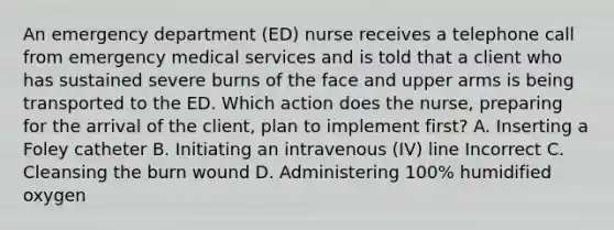 An emergency department (ED) nurse receives a telephone call from emergency medical services and is told that a client who has sustained severe burns of the face and upper arms is being transported to the ED. Which action does the nurse, preparing for the arrival of the client, plan to implement first? A. Inserting a Foley catheter B. Initiating an intravenous (IV) line Incorrect C. Cleansing the burn wound D. Administering 100% humidified oxygen