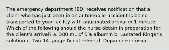 The emergency department (ED) receives notification that a client who has just been in an automobile accident is being transported to your facility with anticipated arrival in 1 minute. Which of the following should the nurse obtain in preparation for the client's arrival? a. 500 mL of 5% albumin b. Lactated Ringer's solution c. Two 14-gauge IV catheters d. Dopamine infusion