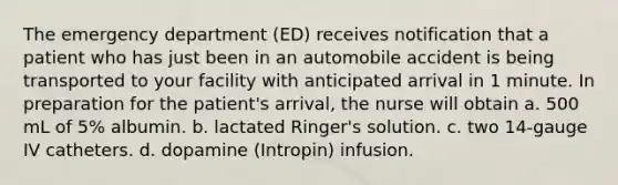 The emergency department (ED) receives notification that a patient who has just been in an automobile accident is being transported to your facility with anticipated arrival in 1 minute. In preparation for the patient's arrival, the nurse will obtain a. 500 mL of 5% albumin. b. lactated Ringer's solution. c. two 14-gauge IV catheters. d. dopamine (Intropin) infusion.