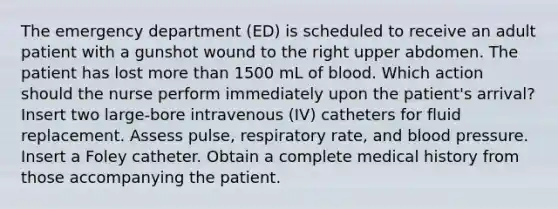 The emergency department (ED) is scheduled to receive an adult patient with a gunshot wound to the right upper abdomen. The patient has lost more than 1500 mL of blood. Which action should the nurse perform immediately upon the patient's arrival? Insert two large-bore intravenous (IV) catheters for fluid replacement. Assess pulse, respiratory rate, and blood pressure. Insert a Foley catheter. Obtain a complete medical history from those accompanying the patient.