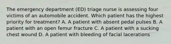 The emergency department (ED) triage nurse is assessing four victims of an automobile accident. Which patient has the highest priority for treatment? A. A patient with absent pedal pulses B. A patient with an open femur fracture C. A patient with a sucking chest wound D. A patient with bleeding of facial lacerations