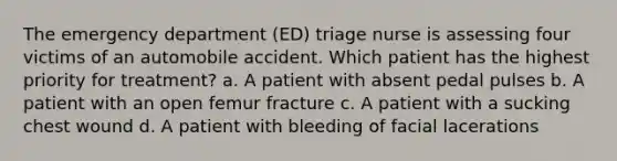 The emergency department (ED) triage nurse is assessing four victims of an automobile accident. Which patient has the highest priority for treatment? a. A patient with absent pedal pulses b. A patient with an open femur fracture c. A patient with a sucking chest wound d. A patient with bleeding of facial lacerations