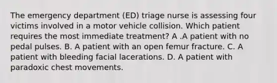 The emergency department (ED) triage nurse is assessing four victims involved in a motor vehicle collision. Which patient requires the most immediate treatment? A .A patient with no pedal pulses. B. A patient with an open femur fracture. C. A patient with bleeding facial lacerations. D. A patient with paradoxic chest movements.