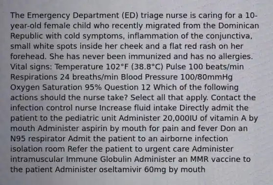 The Emergency Department (ED) triage nurse is caring for a 10-year-old female child who recently migrated from the Dominican Republic with cold symptoms, inflammation of the conjunctiva, small white spots inside her cheek and a flat red rash on her forehead. She has never been immunized and has no allergies. Vital signs: Temperature 102°F (38.8°C) Pulse 100 beats/min Respirations 24 breaths/min Blood Pressure 100/80mmHg Oxygen Saturation 95% Question 12 Which of the following actions should the nurse take? Select all that apply. Contact the infection control nurse Increase fluid intake Directly admit the patient to the pediatric unit Administer 20,000IU of vitamin A by mouth Administer aspirin by mouth for pain and fever Don an N95 respirator Admit the patient to an airborne infection isolation room Refer the patient to urgent care Administer intramuscular Immune Globulin Administer an MMR vaccine to the patient Administer oseltamivir 60mg by mouth