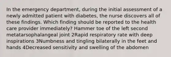 In the emergency department, during the initial assessment of a newly admitted patient with diabetes, the nurse discovers all of these findings. Which finding should be reported to the health care provider immediately? Hammer toe of the left second metatarsophalangeal joint 2Rapid respiratory rate with deep inspirations 3Numbness and tingling bilaterally in the feet and hands 4Decreased sensitivity and swelling of the abdomen