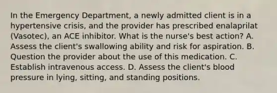 In the Emergency Department, a newly admitted client is in a hypertensive crisis, and the provider has prescribed enalaprilat (Vasotec), an ACE inhibitor. What is the nurse's best action? A. Assess the client's swallowing ability and risk for aspiration. B. Question the provider about the use of this medication. C. Establish intravenous access. D. Assess the client's blood pressure in lying, sitting, and standing positions.