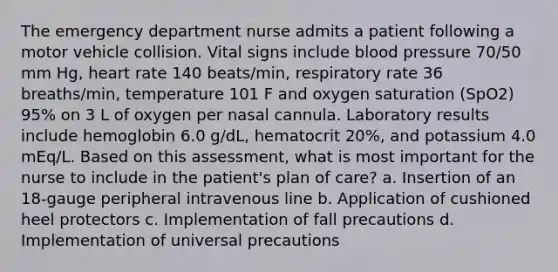 The emergency department nurse admits a patient following a motor vehicle collision. Vital signs include blood pressure 70/50 mm Hg, heart rate 140 beats/min, respiratory rate 36 breaths/min, temperature 101 F and oxygen saturation (SpO2) 95% on 3 L of oxygen per nasal cannula. Laboratory results include hemoglobin 6.0 g/dL, hematocrit 20%, and potassium 4.0 mEq/L. Based on this assessment, what is most important for the nurse to include in the patient's plan of care? a. Insertion of an 18-gauge peripheral intravenous line b. Application of cushioned heel protectors c. Implementation of fall precautions d. Implementation of universal precautions