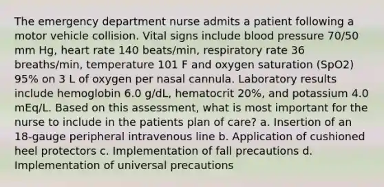 The emergency department nurse admits a patient following a motor vehicle collision. Vital signs include blood pressure 70/50 mm Hg, heart rate 140 beats/min, respiratory rate 36 breaths/min, temperature 101 F and oxygen saturation (SpO2) 95% on 3 L of oxygen per nasal cannula. Laboratory results include hemoglobin 6.0 g/dL, hematocrit 20%, and potassium 4.0 mEq/L. Based on this assessment, what is most important for the nurse to include in the patients plan of care? a. Insertion of an 18-gauge peripheral intravenous line b. Application of cushioned heel protectors c. Implementation of fall precautions d. Implementation of universal precautions