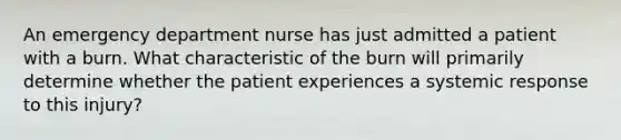 An emergency department nurse has just admitted a patient with a burn. What characteristic of the burn will primarily determine whether the patient experiences a systemic response to this injury?