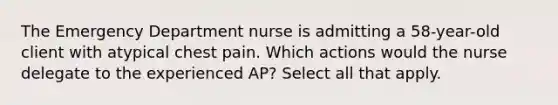 The Emergency Department nurse is admitting a 58-year-old client with atypical chest pain. Which actions would the nurse delegate to the experienced AP? Select all that apply.