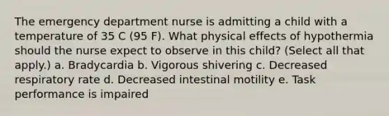 The emergency department nurse is admitting a child with a temperature of 35 C (95 F). What physical effects of hypothermia should the nurse expect to observe in this child? (Select all that apply.) a. Bradycardia b. Vigorous shivering c. Decreased respiratory rate d. Decreased intestinal motility e. Task performance is impaired