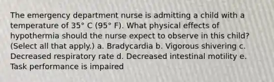 The emergency department nurse is admitting a child with a temperature of 35° C (95° F). What physical effects of hypothermia should the nurse expect to observe in this child? (Select all that apply.) a. Bradycardia b. Vigorous shivering c. Decreased respiratory rate d. Decreased intestinal motility e. Task performance is impaired