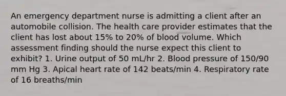 An emergency department nurse is admitting a client after an automobile collision. The health care provider estimates that the client has lost about 15% to 20% of blood volume. Which assessment finding should the nurse expect this client to exhibit? 1. Urine output of 50 mL/hr 2. Blood pressure of 150/90 mm Hg 3. Apical heart rate of 142 beats/min 4. Respiratory rate of 16 breaths/min