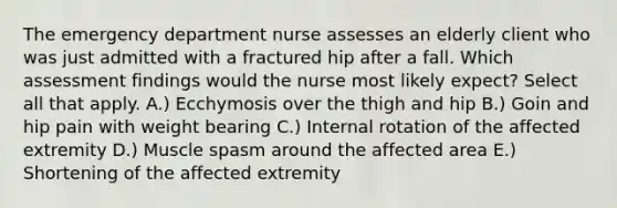 The emergency department nurse assesses an elderly client who was just admitted with a fractured hip after a fall. Which assessment findings would the nurse most likely expect? Select all that apply. A.) Ecchymosis over the thigh and hip B.) Goin and hip pain with weight bearing C.) Internal rotation of the affected extremity D.) Muscle spasm around the affected area E.) Shortening of the affected extremity