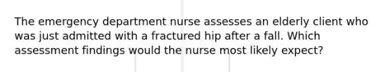 The emergency department nurse assesses an elderly client who was just admitted with a fractured hip after a fall. Which assessment findings would the nurse most likely expect?