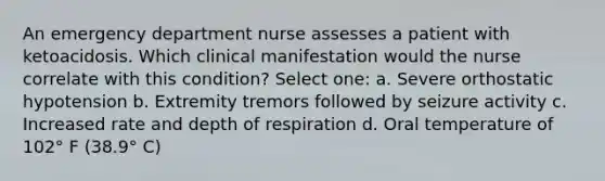 An emergency department nurse assesses a patient with ketoacidosis. Which clinical manifestation would the nurse correlate with this condition? Select one: a. Severe orthostatic hypotension b. Extremity tremors followed by seizure activity c. Increased rate and depth of respiration d. Oral temperature of 102° F (38.9° C)