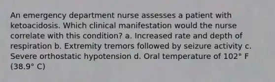 An emergency department nurse assesses a patient with ketoacidosis. Which clinical manifestation would the nurse correlate with this condition? a. Increased rate and depth of respiration b. Extremity tremors followed by seizure activity c. Severe orthostatic hypotension d. Oral temperature of 102° F (38.9° C)