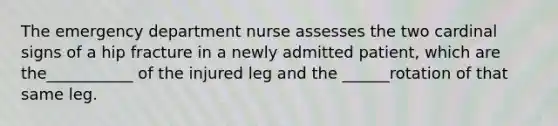 The emergency department nurse assesses the two cardinal signs of a hip fracture in a newly admitted patient, which are the___________ of the injured leg and the ______rotation of that same leg.