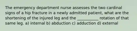 The emergency department nurse assesses the two cardinal signs of a hip fracture in a newly admitted patient, what are the shortening of the injured leg and the ___________ rotation of that same leg. a) internal b) abduction c) adduction d) external