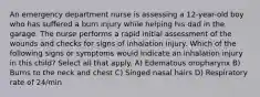 An emergency department nurse is assessing a 12-year-old boy who has suffered a burn injury while helping his dad in the garage. The nurse performs a rapid initial assessment of the wounds and checks for signs of inhalation injury. Which of the following signs or symptoms would indicate an inhalation injury in this child? Select all that apply. A) Edematous oropharynx B) Burns to the neck and chest C) Singed nasal hairs D) Respiratory rate of 24/min