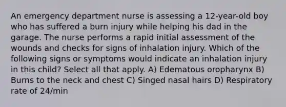 An emergency department nurse is assessing a 12-year-old boy who has suffered a burn injury while helping his dad in the garage. The nurse performs a rapid initial assessment of the wounds and checks for signs of inhalation injury. Which of the following signs or symptoms would indicate an inhalation injury in this child? Select all that apply. A) Edematous oropharynx B) Burns to the neck and chest C) Singed nasal hairs D) Respiratory rate of 24/min