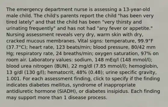 The emergency department nurse is assessing a 13-year-old male child. The child's parents report the child "has been very tired lately" and that the child has been "very thirsty and urinating frequently" and has not had "any fever or appetite." Nursing assessment reveals very dry, warm skin with dry, cracked mucous membranes. Vital signs: temperature, 99.9°F (37.7°C); heart rate, 123 beats/min; blood pressure, 80/42 mm Hg; respiratory rate, 24 breaths/min; oxygen saturation, 97% on room air. Laboratory values: sodium, 148 mEq/l (148 mmol/l); blood urea nitrogen (BUN), 22 mg/dl (7.85 mmol/l); hemoglobin, 13 g/dl (130 g/l); hematocrit, 48% (0.48); urine specific gravity, 1.001. For each assessment finding, click to specify if the finding indicates diabetes mellitus, syndrome of inappropriate antidiuretic hormone (SIADH), or diabetes insipidus. Each finding may support more than 1 disease process.