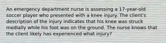 An emergency department nurse is assessing a 17-year-old soccer player who presented with a knee injury. The client's description of the injury indicates that his knee was struck medially while his foot was on the ground. The nurse knows that the client likely has experienced what injury?