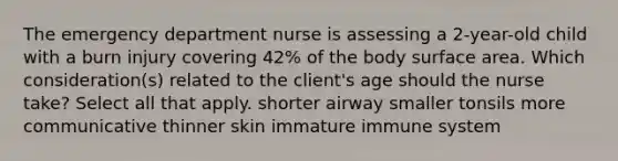 The emergency department nurse is assessing a 2-year-old child with a burn injury covering 42% of the body surface area. Which consideration(s) related to the client's age should the nurse take? Select all that apply. shorter airway smaller tonsils more communicative thinner skin immature immune system