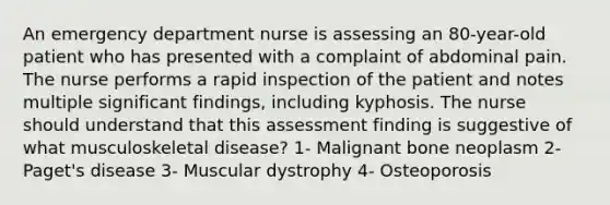 An emergency department nurse is assessing an 80-year-old patient who has presented with a complaint of abdominal pain. The nurse performs a rapid inspection of the patient and notes multiple significant findings, including kyphosis. The nurse should understand that this assessment finding is suggestive of what musculoskeletal disease? 1- Malignant bone neoplasm 2- Paget's disease 3- Muscular dystrophy 4- Osteoporosis