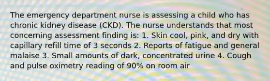 The emergency department nurse is assessing a child who has chronic kidney disease (CKD). The nurse understands that most concerning assessment finding is: 1. Skin cool, pink, and dry with capillary refill time of 3 seconds 2. Reports of fatigue and general malaise 3. Small amounts of dark, concentrated urine 4. Cough and pulse oximetry reading of 90% on room air