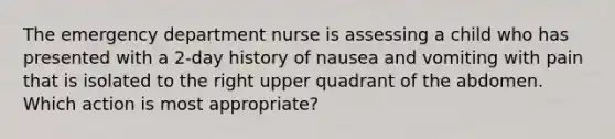 The emergency department nurse is assessing a child who has presented with a 2-day history of nausea and vomiting with pain that is isolated to the right upper quadrant of the abdomen. Which action is most appropriate?