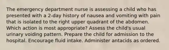 The emergency department nurse is assessing a child who has presented with a 2-day history of nausea and vomiting with pain that is isolated to the right upper quadrant of the abdomen. Which action is most appropriate? Assess the child's usual urinary voiding pattern. Prepare the child for admission to the hospital. Encourage fluid intake. Administer antacids as ordered.