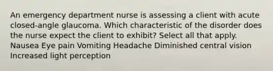 An emergency department nurse is assessing a client with acute closed-angle glaucoma. Which characteristic of the disorder does the nurse expect the client to exhibit? Select all that apply. Nausea Eye pain Vomiting Headache Diminished central vision Increased light perception