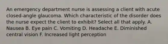 An emergency department nurse is assessing a client with acute closed-angle glaucoma. Which characteristic of the disorder does the nurse expect the client to exhibit? Select all that apply. A. Nausea B. Eye pain C. Vomiting D. Headache E. Diminished central vision F. Increased light perception