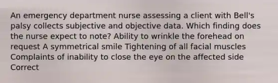 An emergency department nurse assessing a client with Bell's palsy collects subjective and objective data. Which finding does the nurse expect to note? Ability to wrinkle the forehead on request A symmetrical smile Tightening of all facial muscles Complaints of inability to close the eye on the affected side Correct