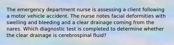 The emergency department nurse is assessing a client following a motor vehicle accident. The nurse notes facial deformities with swelling and bleeding and a clear drainage coming from the nares. Which diagnostic test is completed to determine whether the clear drainage is cerebrospinal fluid?