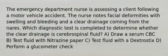 The emergency department nurse is assessing a client following a motor vehicle accident. The nurse notes facial deformities with swelling and bleeding and a clear drainage coming from the nares. Which diagnostic test is completed to determine whether the clear drainage is cerebrospinal fluid? A) Draw a serum CBC B) Test fluid with Nitrazine paper C) Test fluid with a Dextrostix D) Perform a glucometer check