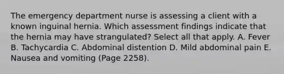 The emergency department nurse is assessing a client with a known inguinal hernia. Which assessment findings indicate that the hernia may have strangulated? Select all that apply. A. Fever B. Tachycardia C. Abdominal distention D. Mild abdominal pain E. Nausea and vomiting (Page 2258).