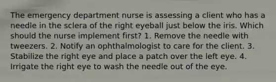 The emergency department nurse is assessing a client who has a needle in the sclera of the right eyeball just below the iris. Which should the nurse implement first? 1. Remove the needle with tweezers. 2. Notify an ophthalmologist to care for the client. 3. Stabilize the right eye and place a patch over the left eye. 4. Irrigate the right eye to wash the needle out of the eye.