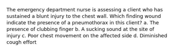 The emergency department nurse is assessing a client who has sustained a blunt injury to the chest wall. Which finding wound indicate the presence of a pneumothorax in this client? a. The presence of clubbing finger b. A sucking sound at the site of injury c. Poor chest movement on the affected side d. Diminished cough effort