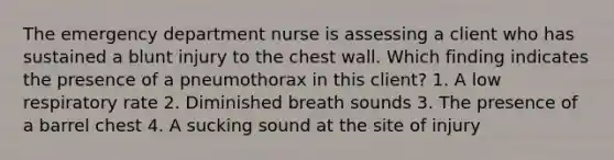 The emergency department nurse is assessing a client who has sustained a blunt injury to the chest wall. Which finding indicates the presence of a pneumothorax in this client? 1. A low respiratory rate 2. Diminished breath sounds 3. The presence of a barrel chest 4. A sucking sound at the site of injury