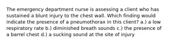 The emergency department nurse is assessing a client who has sustained a blunt injury to the chest wall. Which finding would indicate the presence of a pneumothorax in this client? a.) a low respiratory rate b.) diminished breath sounds c.) the presence of a barrel chest d.) a sucking sound at the site of injury