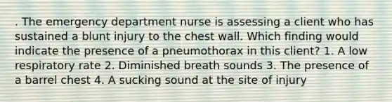 . The emergency department nurse is assessing a client who has sustained a blunt injury to the chest wall. Which finding would indicate the presence of a pneumothorax in this client? 1. A low respiratory rate 2. Diminished breath sounds 3. The presence of a barrel chest 4. A sucking sound at the site of injury