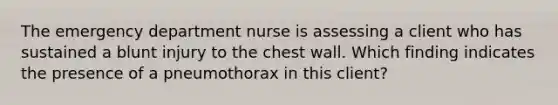 The emergency department nurse is assessing a client who has sustained a blunt injury to the chest wall. Which finding indicates the presence of a pneumothorax in this client?