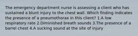 The emergency department nurse is assessing a client who has sustained a blunt injury to the chest wall. Which finding indicates the presence of a pneumothorax in this client? 1.A low respiratory rate 2.Diminished breath sounds 3.The presence of a barrel chest 4.A sucking sound at the site of injury